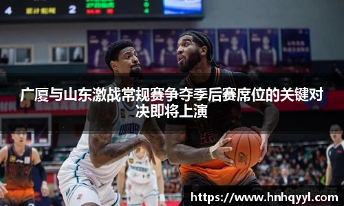 广厦与山东激战常规赛争夺季后赛席位的关键对决即将上演
